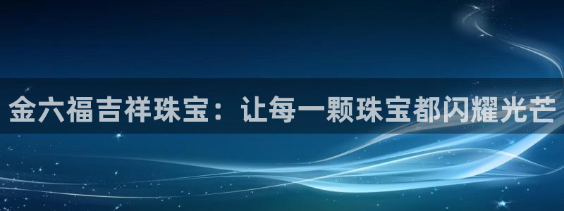 云南众腾娱乐：金六福吉祥珠宝：让每一颗珠宝都闪耀光芒
