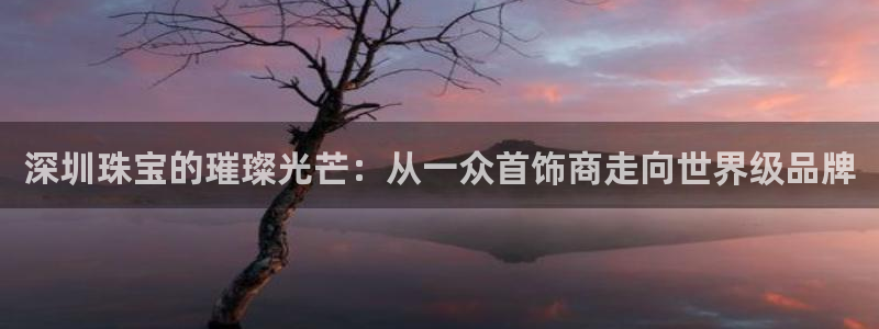 众腾娱乐招商：深圳珠宝的璀璨光芒：从一众首饰商走向世界级品牌