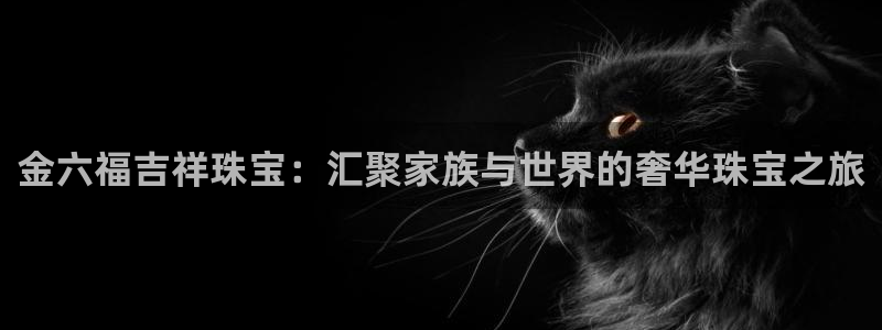 众腾娱乐下7O777：金六福吉祥珠宝：汇聚家族与世界的奢华珠